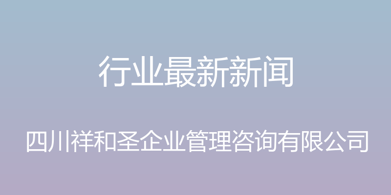 行业最新新闻 - 四川祥和圣企业管理咨询有限公司